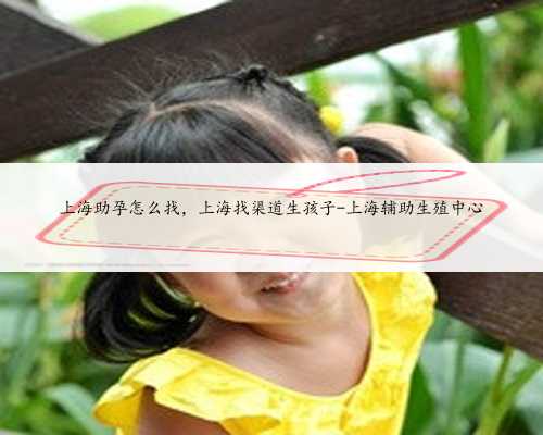 上海助孕怎么找，上海找渠道生孩子-上海辅助生殖中心