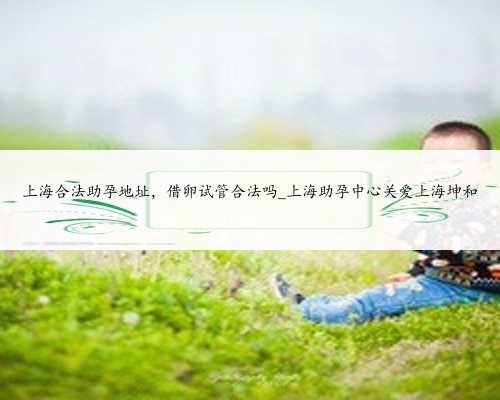 上海合法助孕地址，借卵试管合法吗_上海助孕中心关爱上海坤和