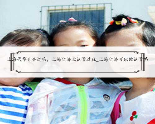 上海代孕有去过吗，上海仁济北试管过程_上海仁济可以做试管吗