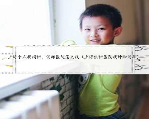 上海个人找捐卵，供卵医院怎么找（上海供卵医院找坤和助孕）